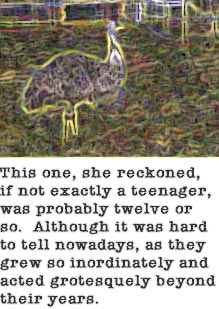 This one, she reckoned, if not exactly a teenager, was probably twelve or so. Althought it was hard to tell nowadays, as they grew so inordinately and acted grotesquely beyond their years.