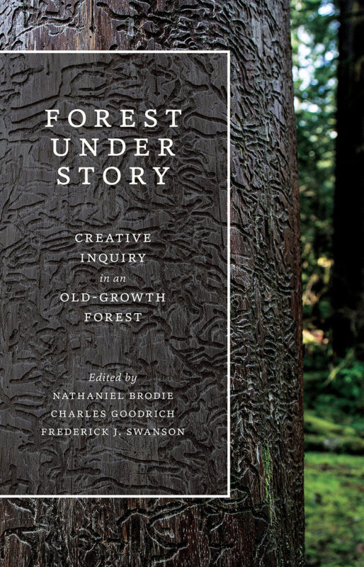 Forest Under Story: Creative Inquiry in an Old-Growth Forest, edited by Nathaniel Brodie, Charles Goodrich, and Frederick J. Swanson