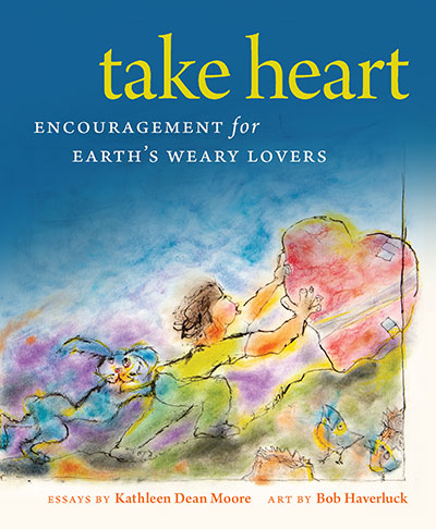 Take Heart: Encouragement for Earth's Weary Lovers: Essays by Kathleen Dean Moore, Art by Bob Haverluck